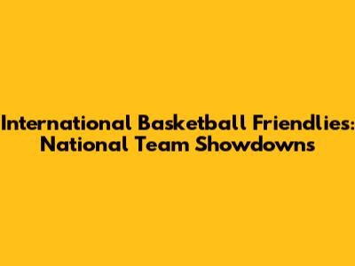 International Basketball Friendlies: National Team Showdowns