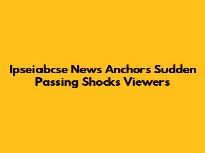 Ipseiabcse News Anchor's Sudden Passing Shocks Viewers
