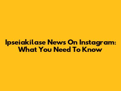 Ipseiakilase News On Instagram: What You Need To Know