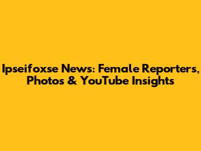 Ipseifoxse News: Female Reporters, Photos & YouTube Insights
