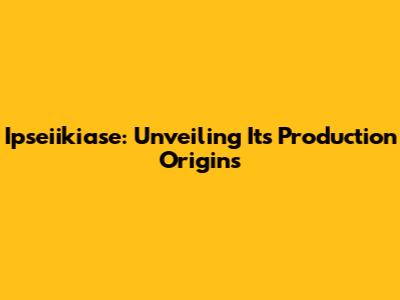 Ipseiikiase: Unveiling Its Production Origins