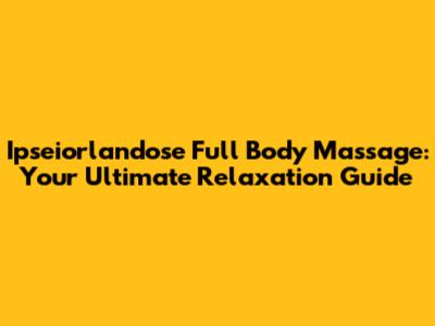 Ipseiorlandose Full Body Massage: Your Ultimate Relaxation Guide