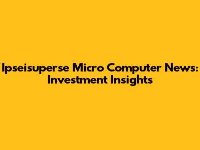 Ipseisuperse Micro Computer News: Investment Insights