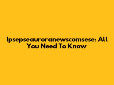 Ipsepseauroranewscomsese: All You Need To Know