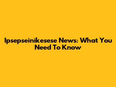 Ipsepseinikesese News: What You Need To Know