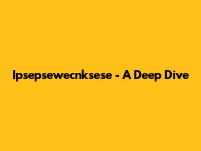 Ipsepsewecnksese - A Deep Dive