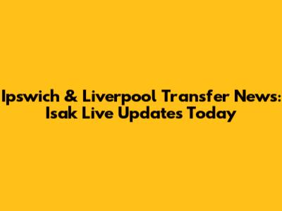 Ipswich & Liverpool Transfer News: Isak Live Updates Today