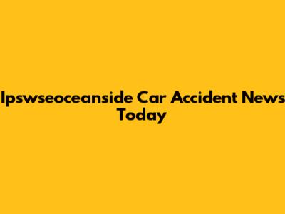 Ipswseoceanside Car Accident News Today