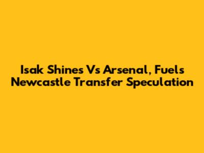Isak Shines Vs Arsenal, Fuels Newcastle Transfer Speculation