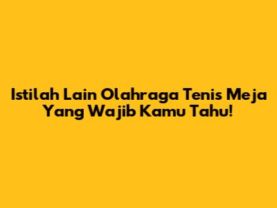 Istilah Lain Olahraga Tenis Meja Yang Wajib Kamu Tahu!