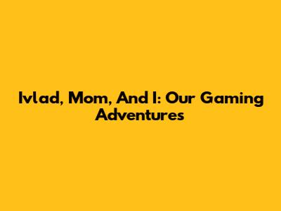 Ivlad, Mom, And I: Our Gaming Adventures