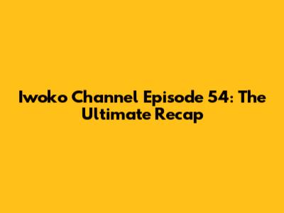 Iwoko Channel Episode 54: The Ultimate Recap