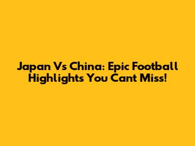 Japan Vs China: Epic Football Highlights You Can't Miss!