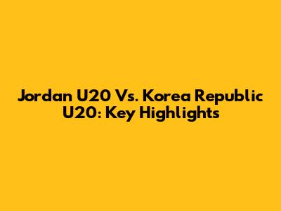 Jordan U20 Vs. Korea Republic U20: Key Highlights