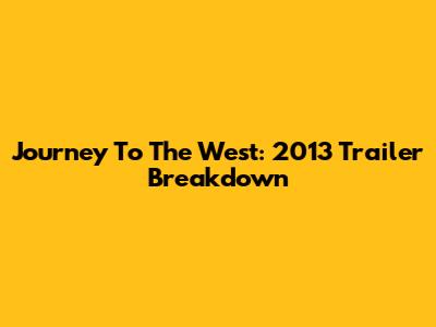 Journey To The West: 2013 Trailer Breakdown