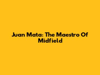 Juan Mata: The Maestro Of Midfield