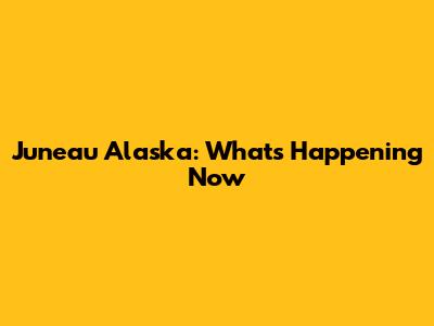 Juneau Alaska: What's Happening Now