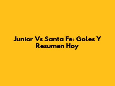Junior Vs Santa Fe: Goles Y Resumen Hoy