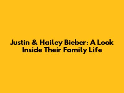Justin & Hailey Bieber: A Look Inside Their Family Life
