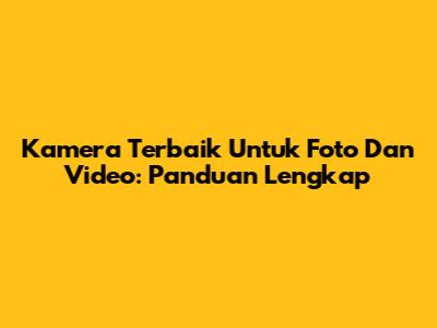 Kamera Terbaik Untuk Foto Dan Video: Panduan Lengkap