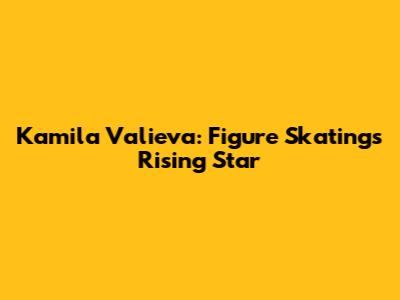 Kamila Valieva: Figure Skating's Rising Star