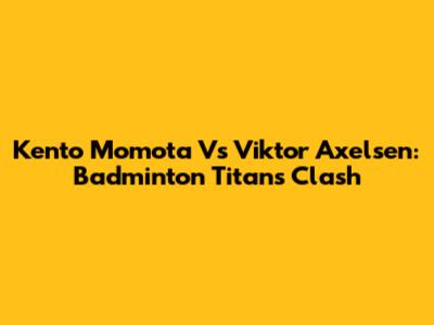 Kento Momota Vs Viktor Axelsen: Badminton Titans Clash