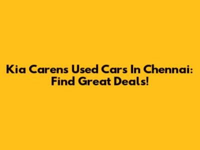 Kia Carens Used Cars In Chennai: Find Great Deals!