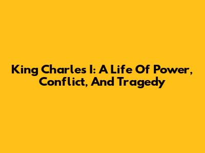 King Charles I: A Life Of Power, Conflict, And Tragedy