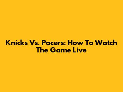 Knicks Vs. Pacers: How To Watch The Game Live