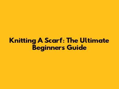 Knitting A Scarf: The Ultimate Beginner's Guide