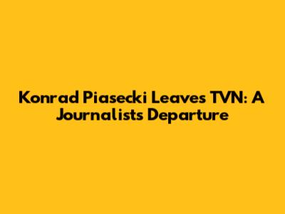 Konrad Piasecki Leaves TVN: A Journalist's Departure