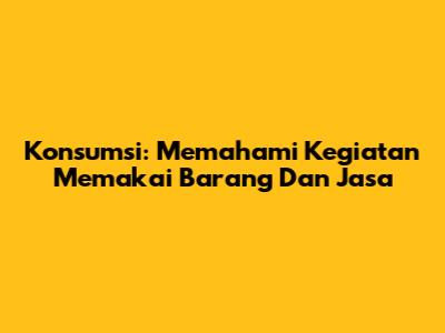 Konsumsi: Memahami Kegiatan Memakai Barang Dan Jasa