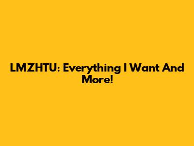 LMZHTU: Everything I Want And More!