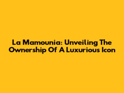 La Mamounia: Unveiling The Ownership Of A Luxurious Icon