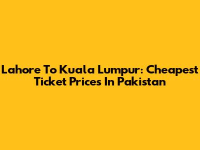 Lahore To Kuala Lumpur: Cheapest Ticket Prices In Pakistan