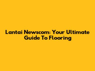 Lantai Newscom: Your Ultimate Guide To Flooring