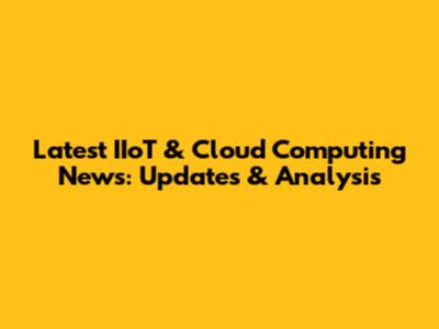 Latest IIoT & Cloud Computing News: Updates & Analysis