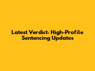 Latest Verdict: High-Profile Sentencing Updates
