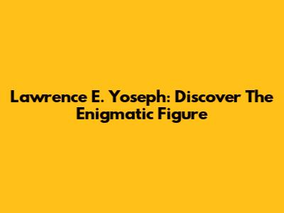 Lawrence E. Yoseph: Discover The Enigmatic Figure