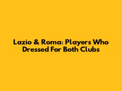 Lazio & Roma: Players Who Dressed For Both Clubs