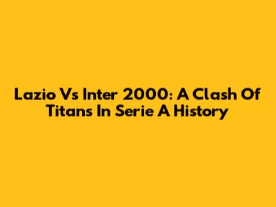Lazio Vs Inter 2000: A Clash Of Titans In Serie A History