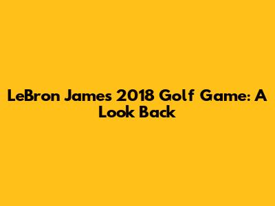 LeBron James' 2018 Golf Game: A Look Back