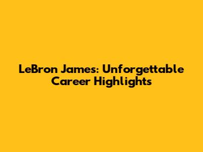 LeBron James: Unforgettable Career Highlights