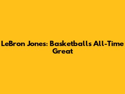 LeBron Jones: Basketball's All-Time Great