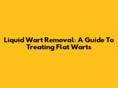 Liquid Wart Removal: A Guide To Treating Flat Warts