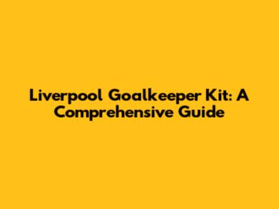 Liverpool Goalkeeper Kit: A Comprehensive Guide