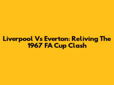 Liverpool Vs Everton: Reliving The 1967 FA Cup Clash