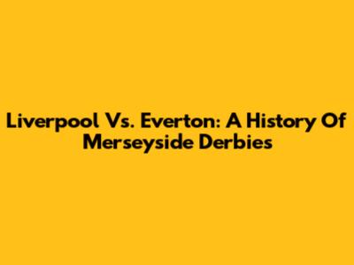 Liverpool Vs. Everton: A History Of Merseyside Derbies