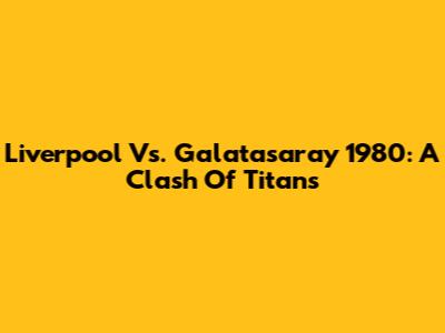 Liverpool Vs. Galatasaray 1980: A Clash Of Titans