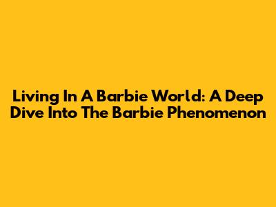 Living In A Barbie World: A Deep Dive Into The Barbie Phenomenon